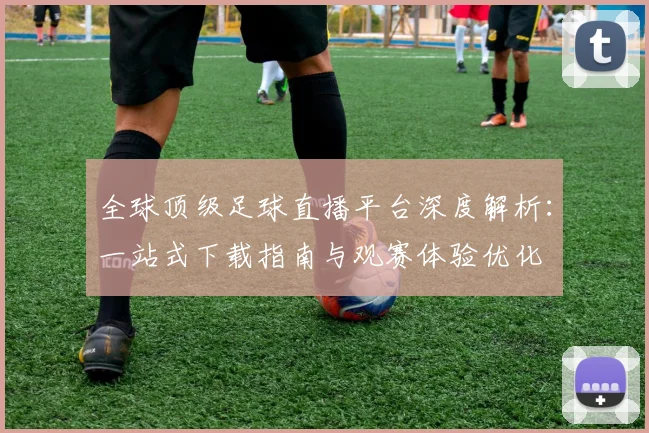 全球顶级足球直播平台深度解析：一站式下载指南与观赛体验优化
