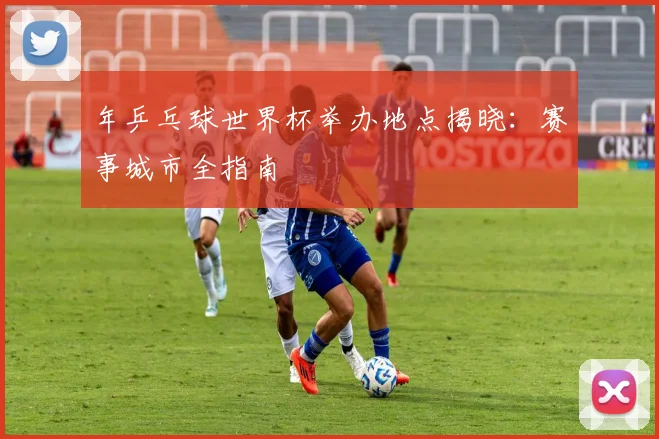 年乒乓球世界杯举办地点揭晓：赛事城市全指南