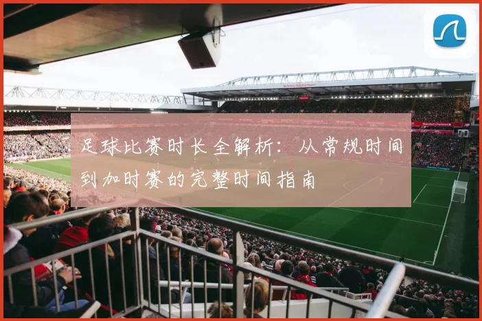 足球比赛时长全解析：从常规时间到加时赛的完整时间指南