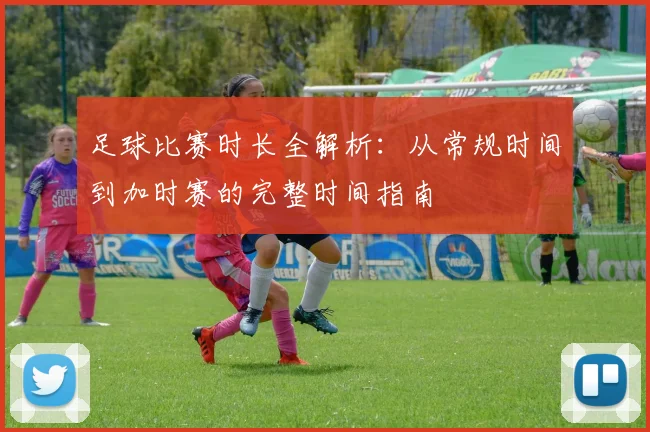 足球比赛时长全解析:从常规时间到加时赛的完整时间指南