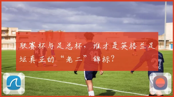 联赛杯与足总杯,谁才是英格兰足坛真正的“老二”锦标?