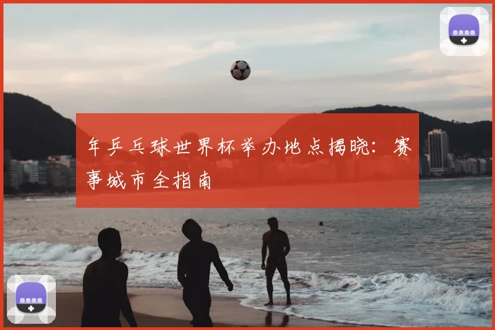 年乒乓球世界杯举办地点揭晓:赛事城市全指南