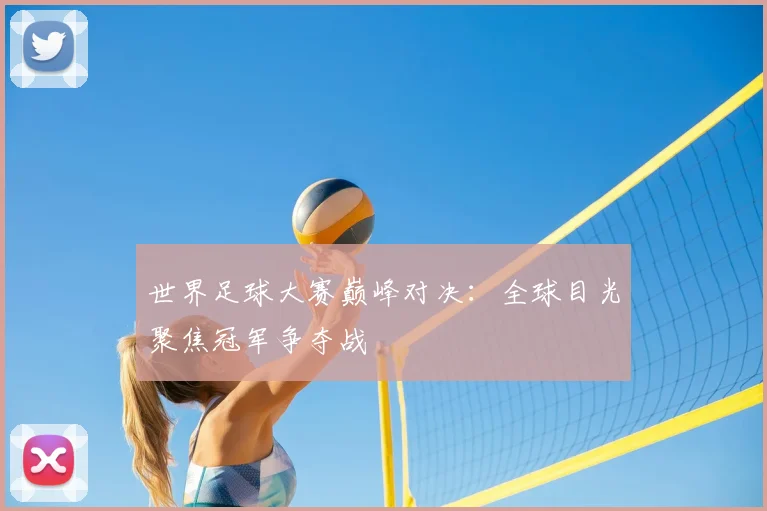 世界足球大赛巅峰对决：全球目光聚焦冠军争夺战
